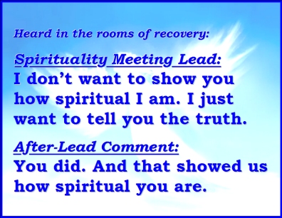 Heard in the rooms of recovery: SPIRITUALITY MEETING LEAD: I don't want to show you how spiritual I am. I just want to tell you the truth. AFTER-LEAD COMMENT: You did. And that showed us how spiritual you are. #Truth #Spirituality #Recovery